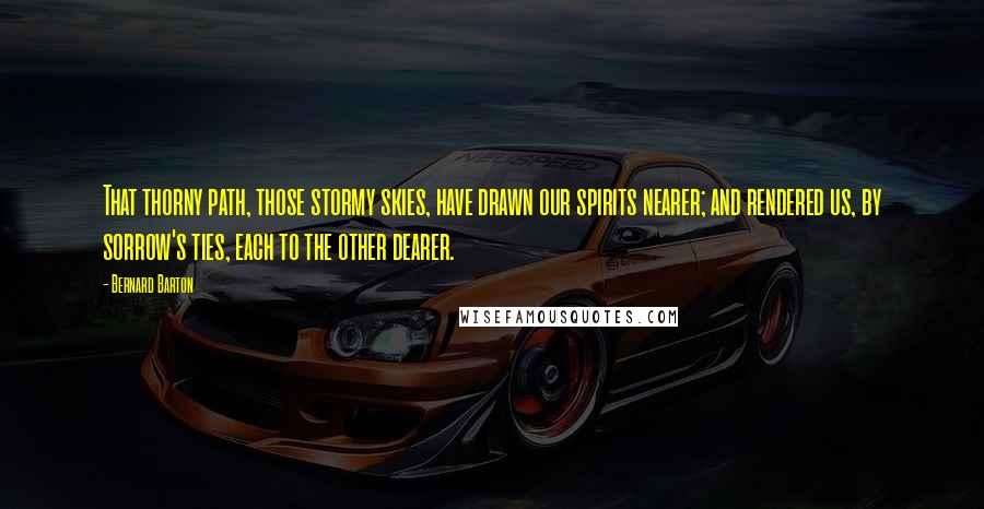 Bernard Barton quotes: That thorny path, those stormy skies, have drawn our spirits nearer; and rendered us, by sorrow's ties, each to the other dearer.