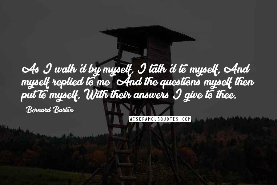 Bernard Barton quotes: As I walk'd by myself, I talk'd to myself, And myself replied to me; And the questions myself then put to myself, With their answers I give to thee.