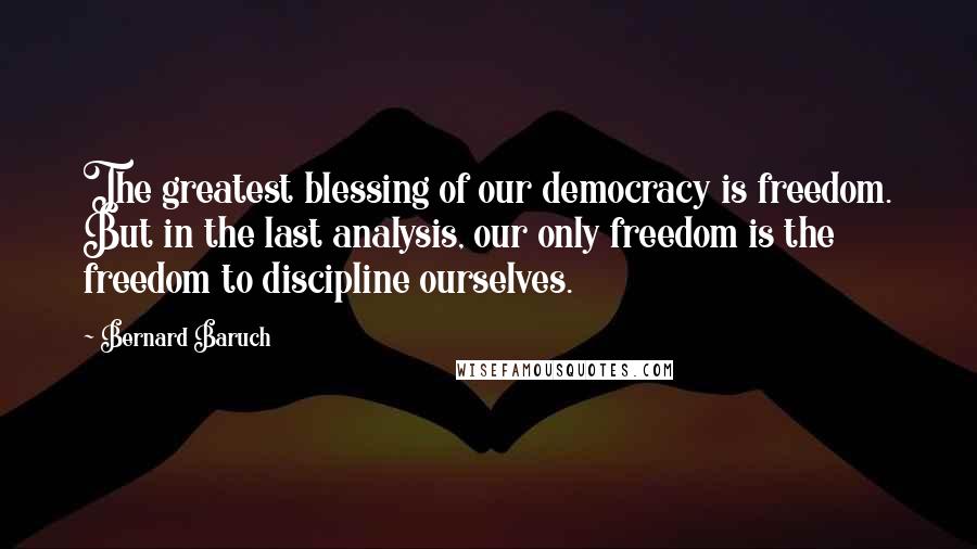 Bernard Baruch quotes: The greatest blessing of our democracy is freedom. But in the last analysis, our only freedom is the freedom to discipline ourselves.