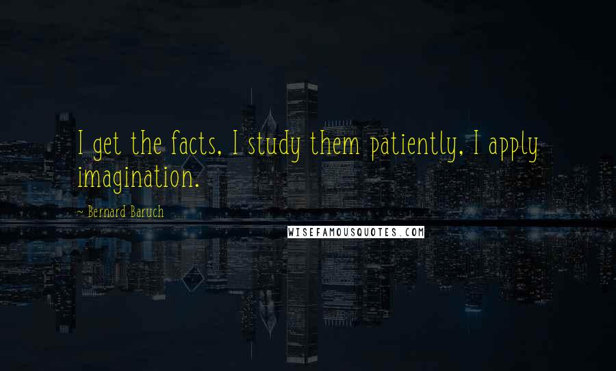 Bernard Baruch quotes: I get the facts, I study them patiently, I apply imagination.