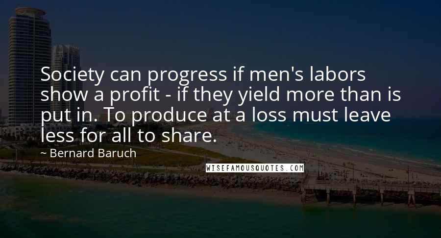 Bernard Baruch quotes: Society can progress if men's labors show a profit - if they yield more than is put in. To produce at a loss must leave less for all to share.