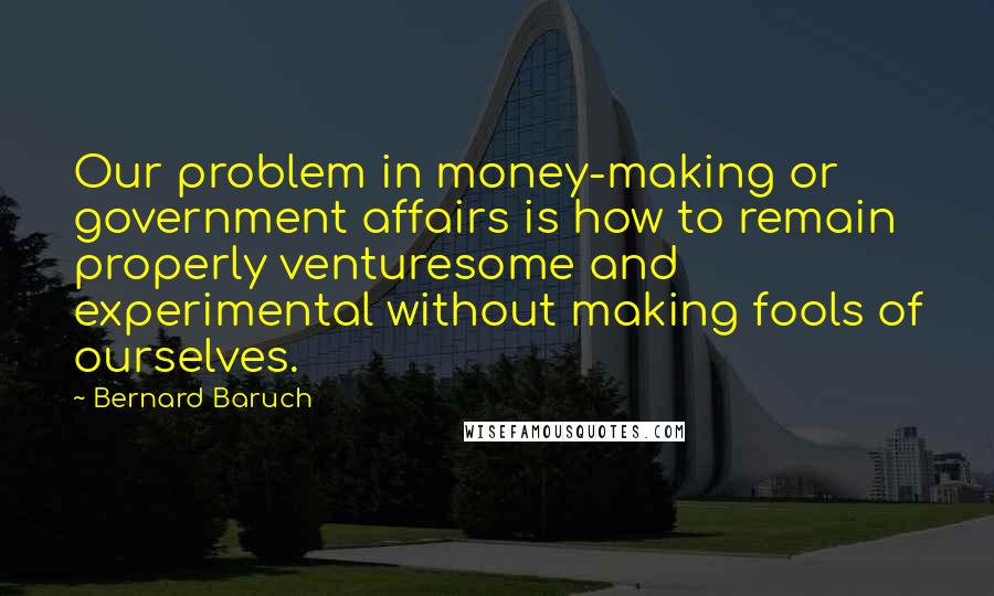 Bernard Baruch quotes: Our problem in money-making or government affairs is how to remain properly venturesome and experimental without making fools of ourselves.