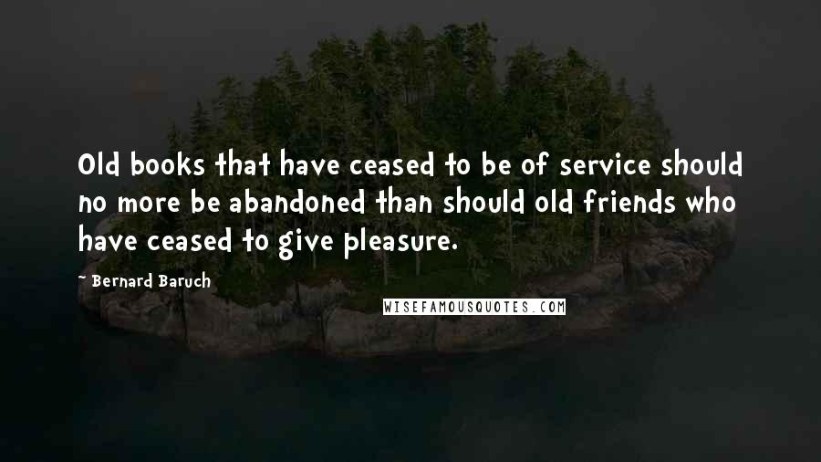 Bernard Baruch quotes: Old books that have ceased to be of service should no more be abandoned than should old friends who have ceased to give pleasure.