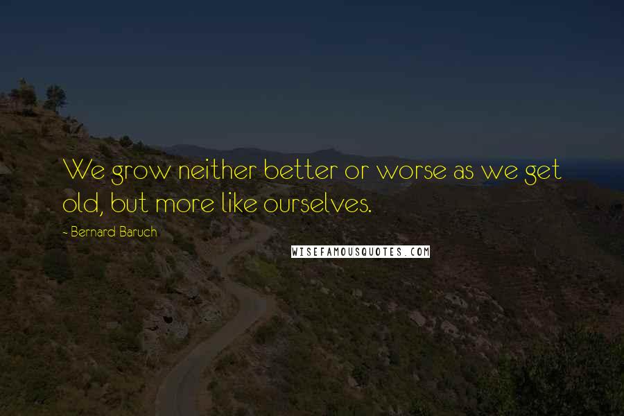 Bernard Baruch quotes: We grow neither better or worse as we get old, but more like ourselves.