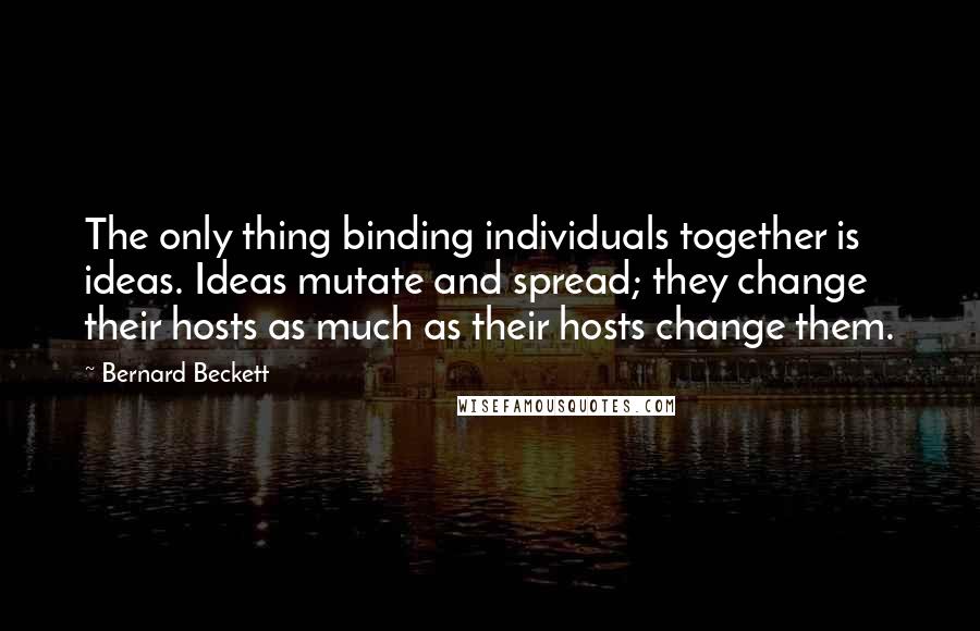 Bernard Beckett quotes: The only thing binding individuals together is ideas. Ideas mutate and spread; they change their hosts as much as their hosts change them.