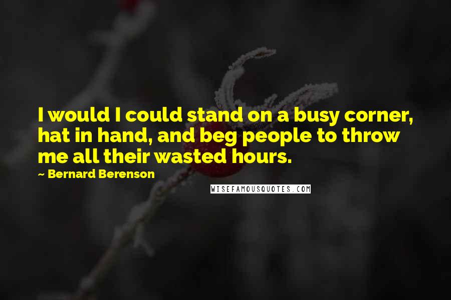 Bernard Berenson quotes: I would I could stand on a busy corner, hat in hand, and beg people to throw me all their wasted hours. Bernard Berenson quotes: I would I could stand on a busy corner, hat in hand, and beg people to throw me all their wasted hours.