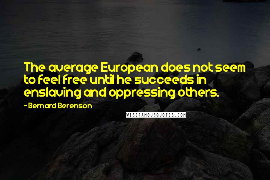 Bernard Berenson quotes: The average European does not seem to feel free until he succeeds in enslaving and oppressing others. Bernard Berenson quotes: The average European does not seem to feel free until he succeeds in enslaving and oppressing others.