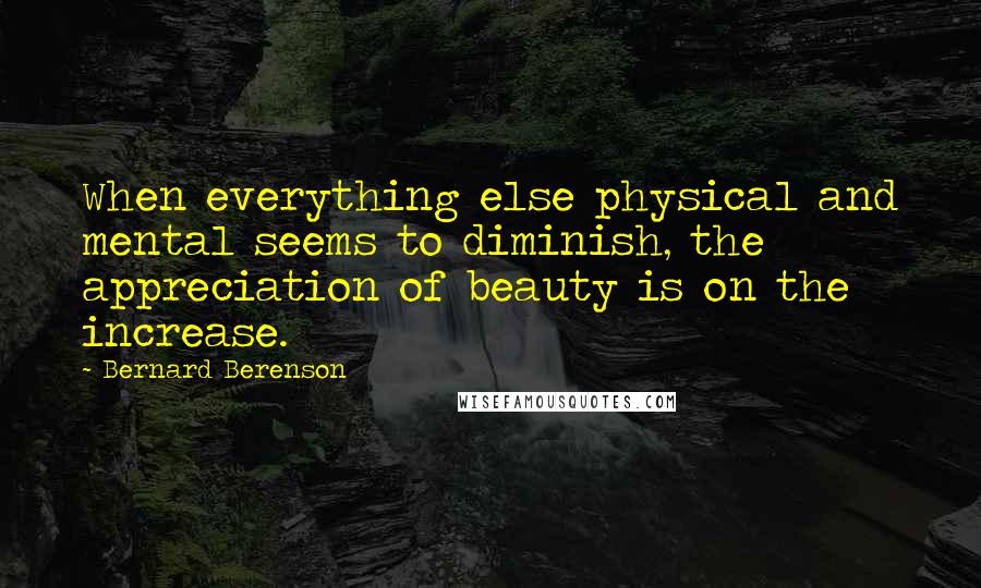 Bernard Berenson quotes: When everything else physical and mental seems to diminish, the appreciation of beauty is on the increase.