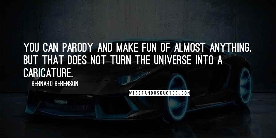 Bernard Berenson quotes: You can parody and make fun of almost anything, but that does not turn the universe into a caricature. Bernard Berenson quotes: You can parody and make fun of almost anything, but that does not turn the universe into a caricature.