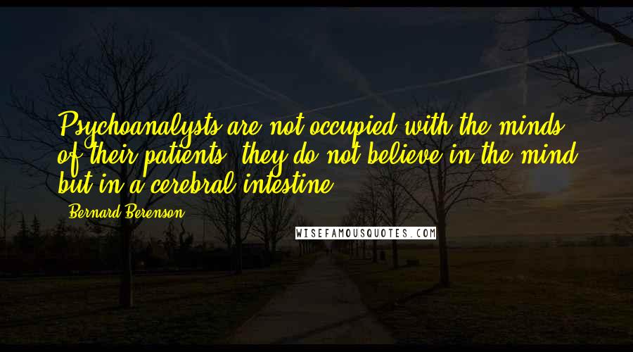 Bernard Berenson quotes: Psychoanalysts are not occupied with the minds of their patients; they do not believe in the mind but in a cerebral intestine. Bernard Berenson quotes: Psychoanalysts are not occupied with the minds of their patients; they do not believe in the mind but in a cerebral intestine.