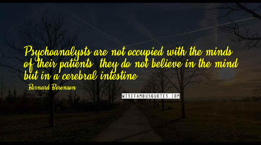 Bernard Berenson quotes: Psychoanalysts are not occupied with the minds of their patients; they do not believe in the mind but in a cerebral intestine.