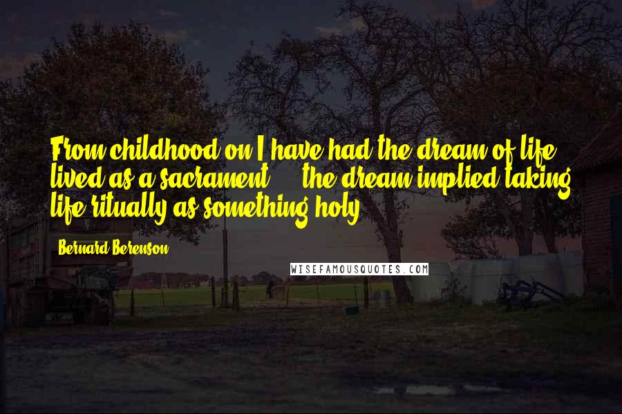 Bernard Berenson quotes: From childhood on I have had the dream of life lived as a sacrament ... the dream implied taking life ritually as something holy.