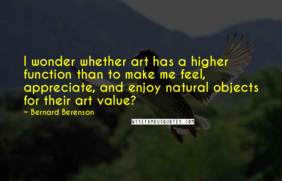 Bernard Berenson quotes: I wonder whether art has a higher function than to make me feel, appreciate, and enjoy natural objects for their art value?