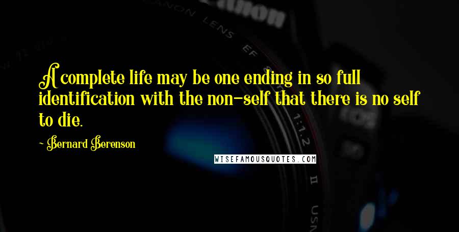 Bernard Berenson quotes: A complete life may be one ending in so full identification with the non-self that there is no self to die. Bernard Berenson quotes: A complete life may be one ending in so full identification with the non-self that there is no self to die.