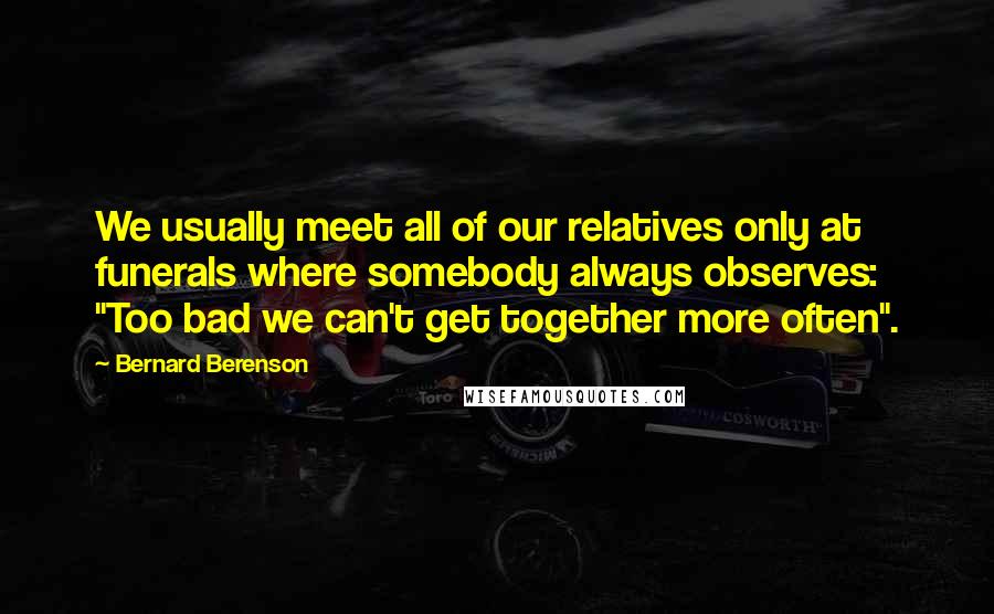 Bernard Berenson quotes: We usually meet all of our relatives only at funerals where somebody always observes: "Too bad we can't get together more often".