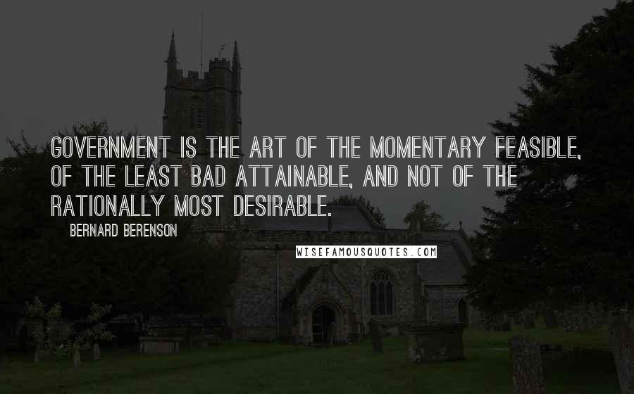 Bernard Berenson quotes: Government is the art of the momentary feasible, of the least bad attainable, and not of the rationally most desirable. Bernard Berenson quotes: Government is the art of the momentary feasible, of the least bad attainable, and not of the rationally most desirable.