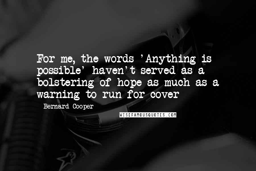 Bernard Cooper quotes: For me, the words 'Anything is possible' haven't served as a bolstering of hope as much as a warning to run for cover Bernard Cooper quotes: For me, the words 'Anything is possible' haven't served as a bolstering of hope as much as a warning to run for cover