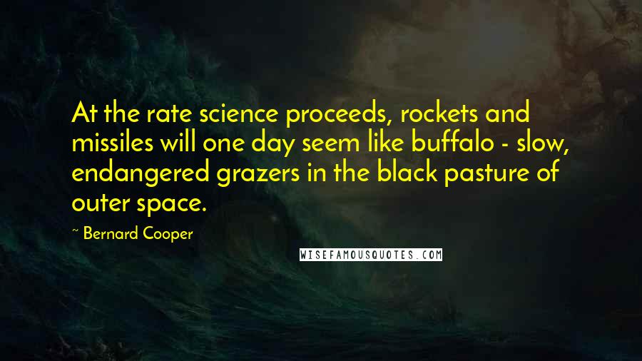 Bernard Cooper quotes: At the rate science proceeds, rockets and missiles will one day seem like buffalo - slow, endangered grazers in the black pasture of outer space. Bernard Cooper quotes: At the rate science proceeds, rockets and missiles will one day seem like buffalo - slow, endangered grazers in the black pasture of outer space.
