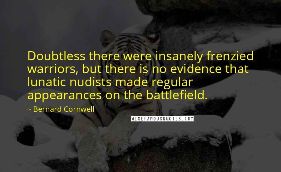 Bernard Cornwell quotes: Doubtless there were insanely frenzied warriors, but there is no evidence that lunatic nudists made regular appearances on the battlefield.