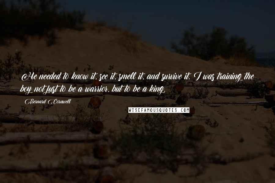 Bernard Cornwell quotes: He needed to know it, see it, smell it, and survive it. I was training the boy not just to be a warrior, but to be a king.