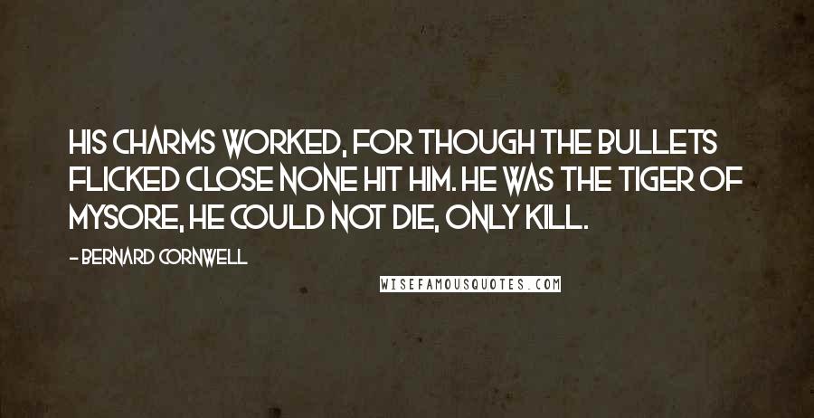 Bernard Cornwell quotes: His charms worked, for though the bullets flicked close none hit him. He was the tiger of Mysore, he could not die, only kill.