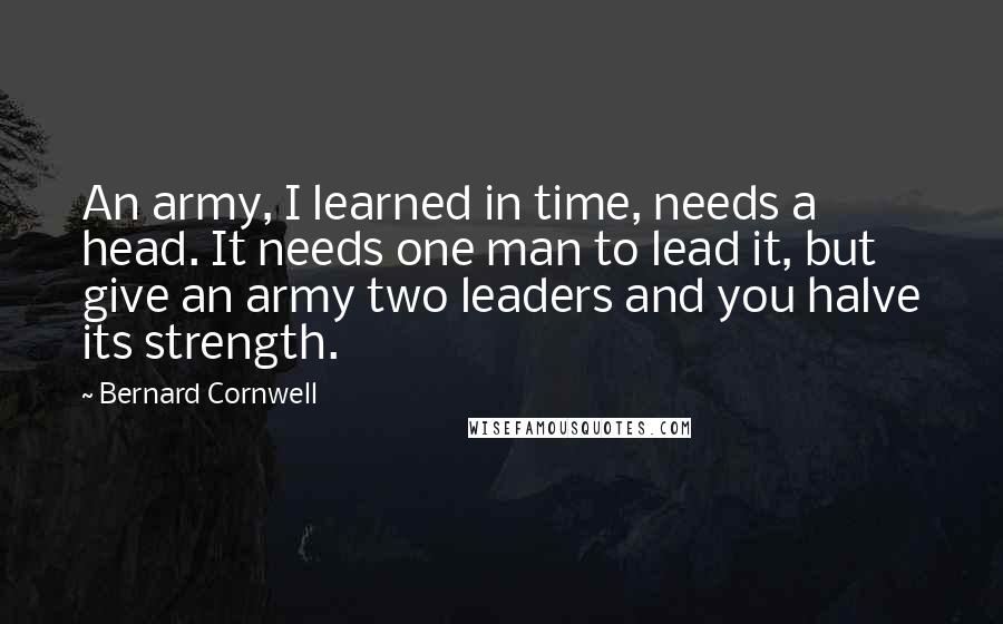 Bernard Cornwell quotes: An army, I learned in time, needs a head. It needs one man to lead it, but give an army two leaders and you halve its strength.