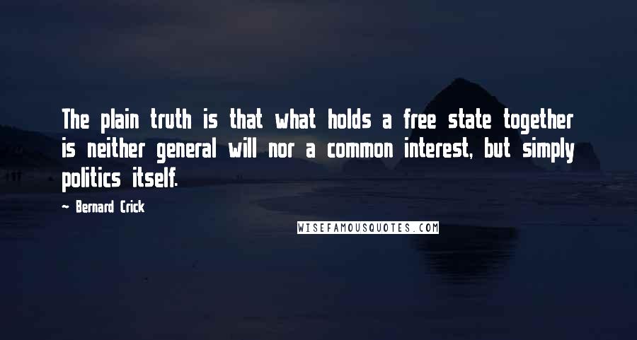 Bernard Crick quotes: The plain truth is that what holds a free state together is neither general will nor a common interest, but simply politics itself. Bernard Crick quotes: The plain truth is that what holds a free state together is neither general will nor a common interest, but simply politics itself.