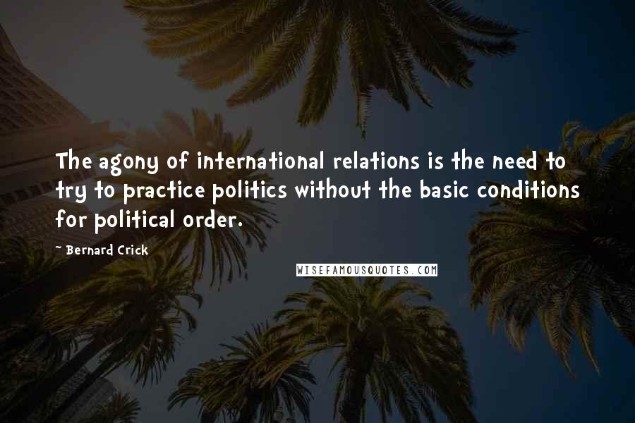 Bernard Crick quotes: The agony of international relations is the need to try to practice politics without the basic conditions for political order.