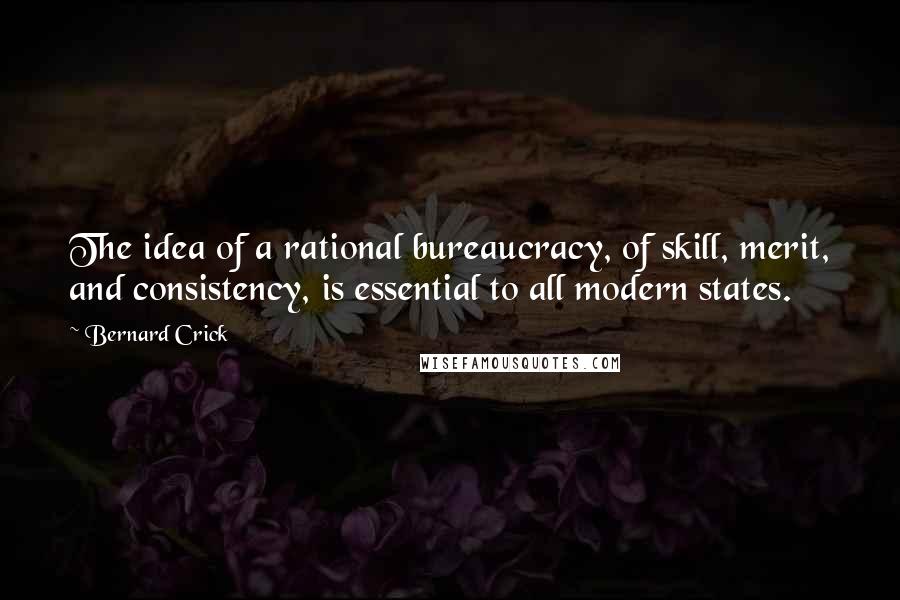 Bernard Crick quotes: The idea of a rational bureaucracy, of skill, merit, and consistency, is essential to all modern states.