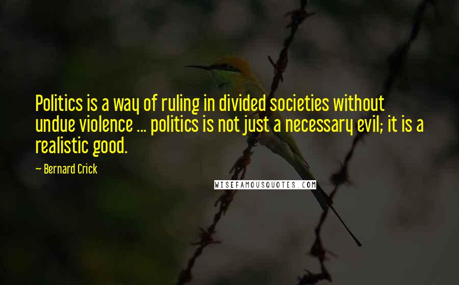 Bernard Crick quotes: Politics is a way of ruling in divided societies without undue violence ... politics is not just a necessary evil; it is a realistic good. Bernard Crick quotes: Politics is a way of ruling in divided societies without undue violence ... politics is not just a necessary evil; it is a realistic good.