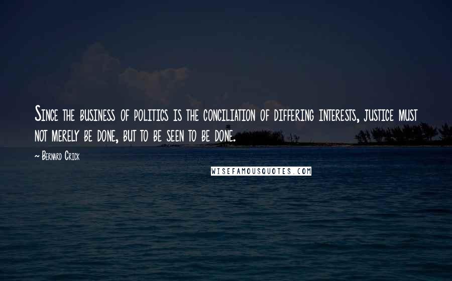 Bernard Crick quotes: Since the business of politics is the conciliation of differing interests, justice must not merely be done, but to be seen to be done.