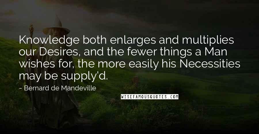 Bernard De Mandeville quotes: Knowledge both enlarges and multiplies our Desires, and the fewer things a Man wishes for, the more easily his Necessities may be supply'd.