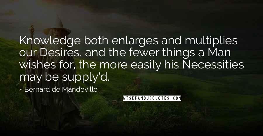 Bernard De Mandeville quotes: Knowledge both enlarges and multiplies our Desires, and the fewer things a Man wishes for, the more easily his Necessities may be supply'd. Bernard De Mandeville quotes: Knowledge both enlarges and multiplies our Desires, and the fewer things a Man wishes for, the more easily his Necessities may be supply'd.