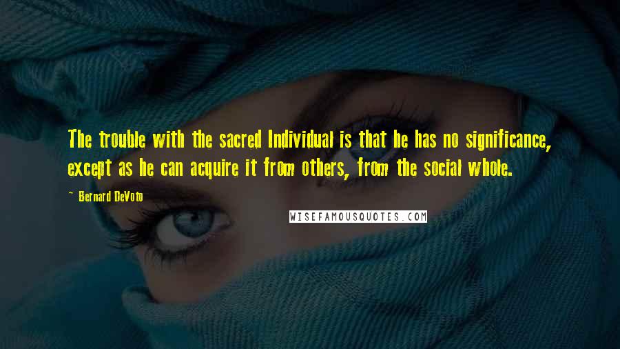 Bernard DeVoto quotes: The trouble with the sacred Individual is that he has no significance, except as he can acquire it from others, from the social whole.