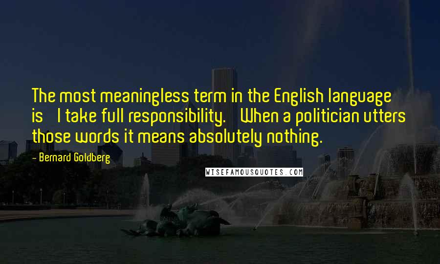 Bernard Goldberg quotes: The most meaningless term in the English language is 'I take full responsibility.' When a politician utters those words it means absolutely nothing.