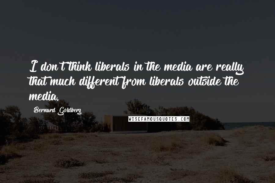 Bernard Goldberg quotes: I don't think liberals in the media are really that much different from liberals outside the media.