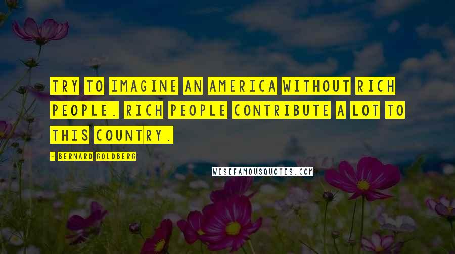 Bernard Goldberg quotes: Try to imagine an America without rich people. Rich people contribute a lot to this country.