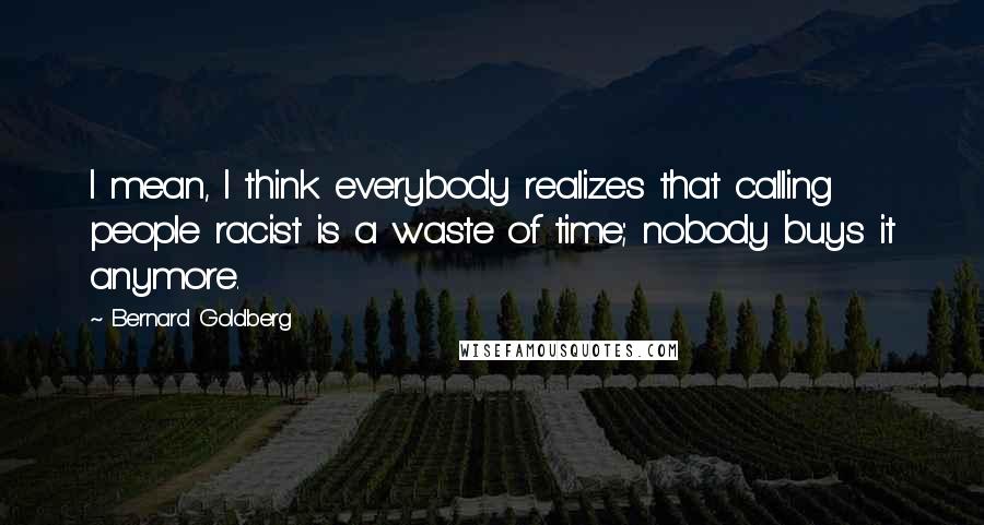 Bernard Goldberg quotes: I mean, I think everybody realizes that calling people racist is a waste of time; nobody buys it anymore.