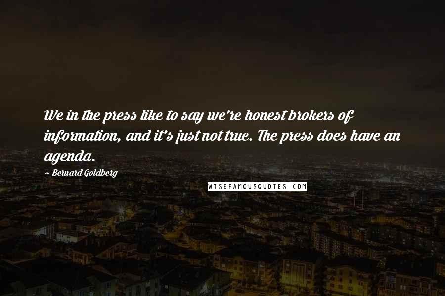 Bernard Goldberg quotes: We in the press like to say we're honest brokers of information, and it's just not true. The press does have an agenda.