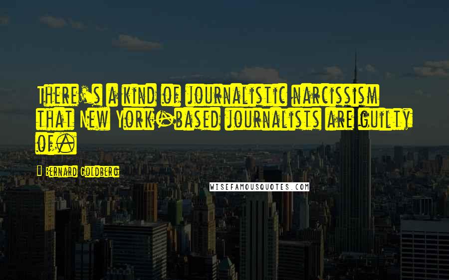 Bernard Goldberg quotes: There's a kind of journalistic narcissism that New York-based journalists are guilty of.