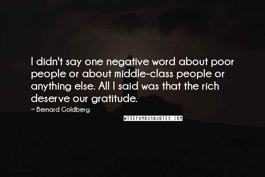 Bernard Goldberg quotes: I didn't say one negative word about poor people or about middle-class people or anything else. All I said was that the rich deserve our gratitude. Bernard Goldberg quotes: I didn't say one negative word about poor people or about middle-class people or anything else. All I said was that the rich deserve our gratitude.