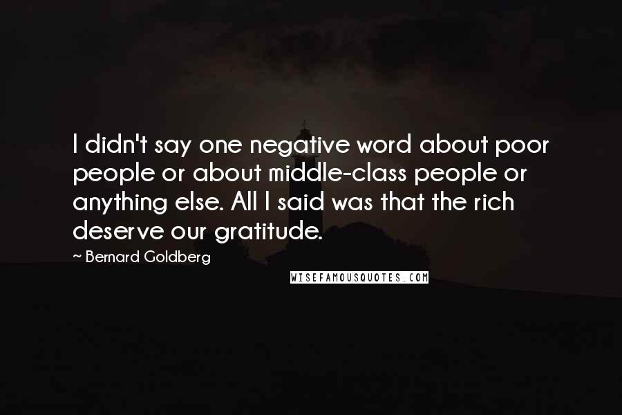 Bernard Goldberg quotes: I didn't say one negative word about poor people or about middle-class people or anything else. All I said was that the rich deserve our gratitude.