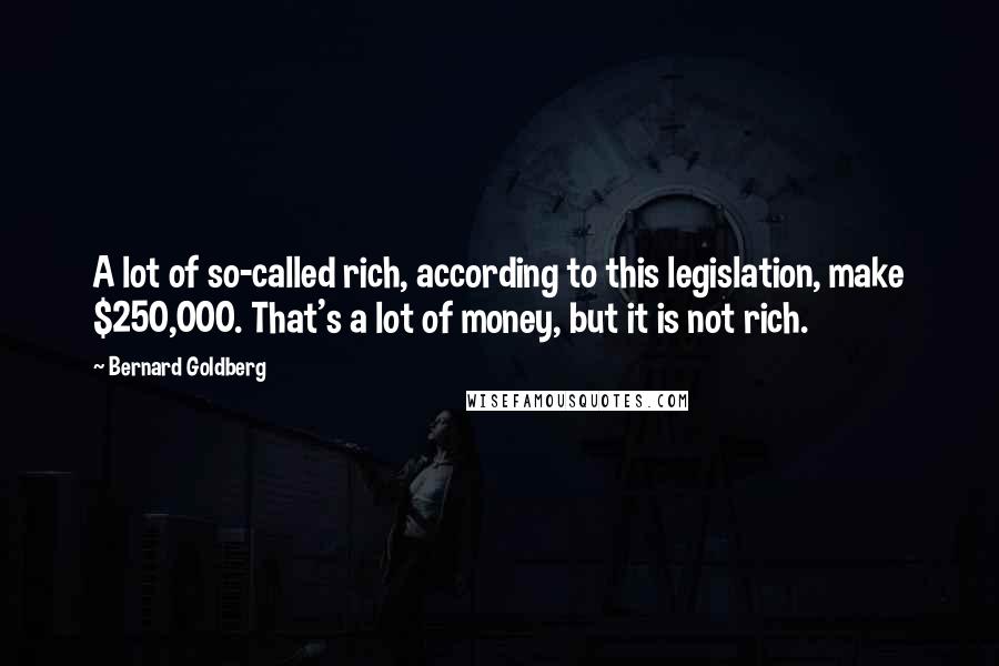 Bernard Goldberg quotes: A lot of so-called rich, according to this legislation, make $250,000. That's a lot of money, but it is not rich. Bernard Goldberg quotes: A lot of so-called rich, according to this legislation, make $250,000. That's a lot of money, but it is not rich.