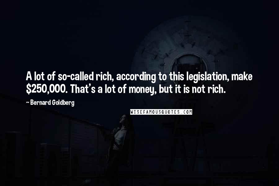 Bernard Goldberg quotes: A lot of so-called rich, according to this legislation, make $250,000. That's a lot of money, but it is not rich.