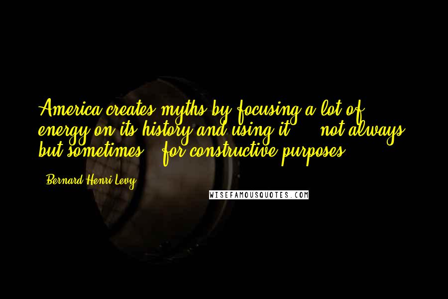 Bernard-Henri Levy quotes: America creates myths by focusing a lot of energy on its history and using it - - not always, but sometimes - for constructive purposes.