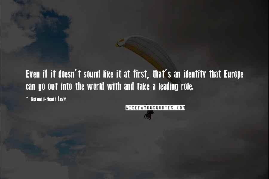 Bernard-Henri Levy quotes: Even if it doesn't sound like it at first, that's an identity that Europe can go out into the world with and take a leading role.