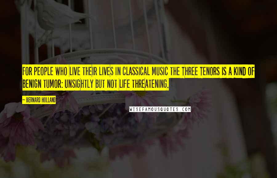 Bernard Holland quotes: For people who live their lives in classical music the Three Tenors is a kind of benign tumor: unsightly but not life threatening.