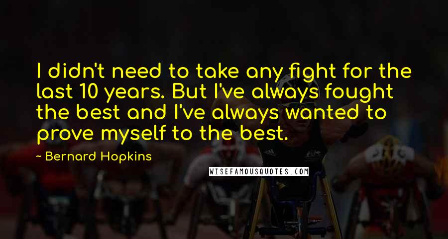 Bernard Hopkins quotes: I didn't need to take any fight for the last 10 years. But I've always fought the best and I've always wanted to prove myself to the best. Bernard Hopkins quotes: I didn't need to take any fight for the last 10 years. But I've always fought the best and I've always wanted to prove myself to the best.