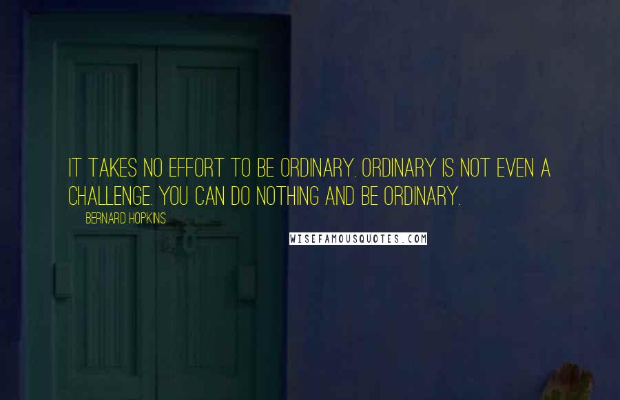 Bernard Hopkins quotes: It takes no effort to be ordinary. Ordinary is not even a challenge. You can do nothing and be ordinary. Bernard Hopkins quotes: It takes no effort to be ordinary. Ordinary is not even a challenge. You can do nothing and be ordinary.
