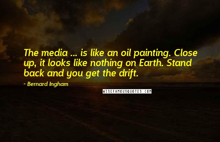 Bernard Ingham quotes: The media ... is like an oil painting. Close up, it looks like nothing on Earth. Stand back and you get the drift.